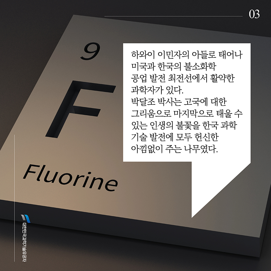 #3. 하와이 이민자의 아들로 태어나 미국과 한국의 불소화학 공업 발전 최전선에서 활약한 과학자가 있다. 박달조 박사는 고국에 대한 그리움으로 마지막으로 태울 수 있는 인생의 불꽃을 한국 과학기술 발전에 모두 헌신한 아낌없이 주는 나무였다.