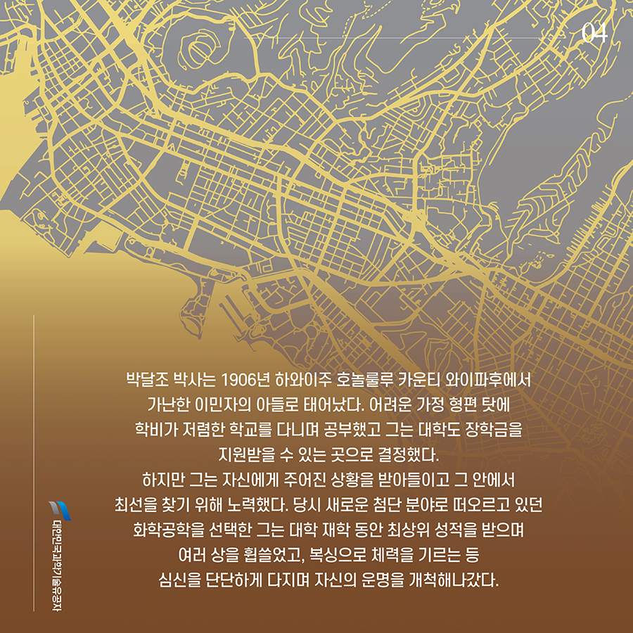 #4. 박달조 박사는 1906년 하와이주 호놀룰루 카운티 와이파후에서 가난한 이민자의 아들로 태어났다. 어려운 가정 형편 탓에 학비가 저렴한 학교를 다니며 공부했고 그는 대학도 장학금을 지원받을 수 있는 곳으로 결정했다. 하지만 그는 자신에게 주어진 상황을 받아들이고 그 안에서 최선을 찾기 위해 노력했다. 당시 새로운 첨단 분야로 떠오르고 있던 화학공학을 선택한 그는 대학 재학 동안 최상위 성적을 받으며 여러 상을 휩쓸었고, 복싱으로 체력을 기르는 등 심신을 단단하게 다지며 자신의 운명을 개척해나갔다.