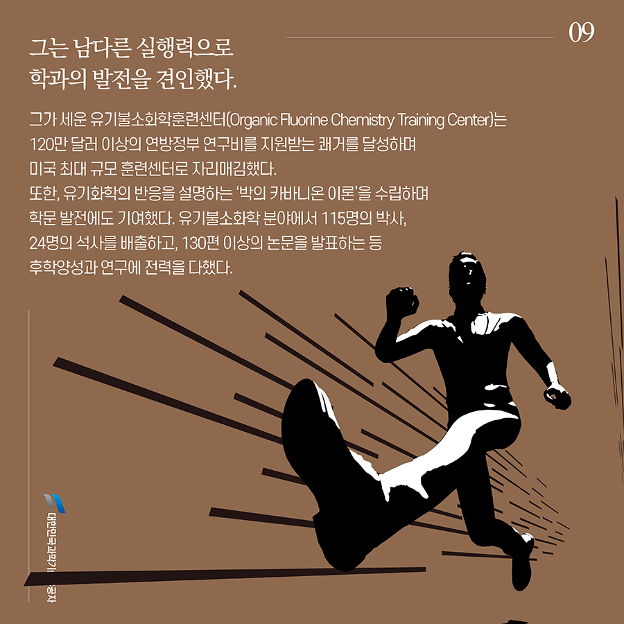 #9. 그는 남다른 실행력으로 학과의 발전을 견인했다. 그가 세운 유기불소화학훈련센터(Organic Fluorine Chemistry Training Center)는 120만 달러 이상의 연방정부 연구비를 지원받는 쾌거를 달성하며 미국 최대 규모 훈련센터로 자리매김했다. 또한, 유기화학의 반응을 설명하는 ‘박의 카바니온 이론’을 수립하며 학문 발전에도 기여했다. 유기불소화학 분야에서 115명의 박사, 24명의 석사를 배출하고, 130편 이상의 논문을 발표하는 등 후학양성과 연구에 전력을 다했다.