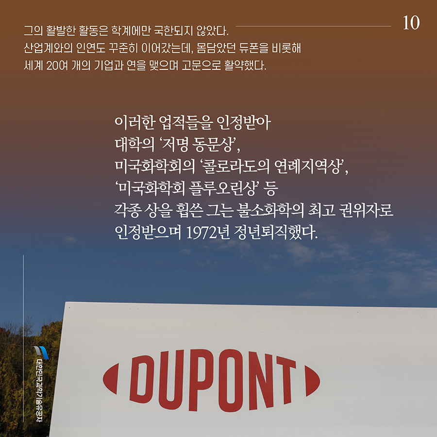 #10. 그의 활발한 활동은 학계에만 국한되지 않았다. 산업계와의 인연도 꾸준히 이어갔는데, 몸담았던 듀폰을 비롯해 세계 20여 개의 기업과 연을 맺으며 고문으로 활약했다. 이러한 업적들을 인정받아 대학의 ‘저명 동문상’, 미국화학회의 ‘콜로라도의 연례지역상’, ‘미국화학회 플루오린상’ 등 각종 상을 휩쓴 그는 불소화학의 최고 권위자로 인정받으며 1972년 정년퇴직했다. 