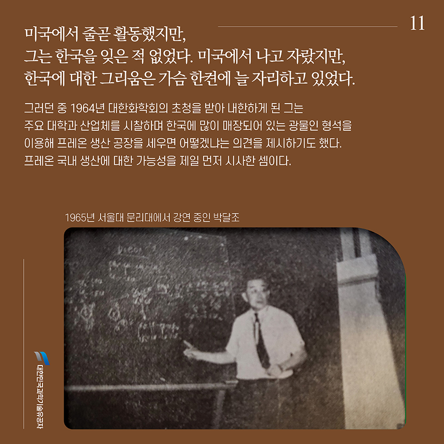 #11. 미국에서 줄곧 활동했지만, 그는 한국을 잊은 적 없었다. 미국에서 나고 자랐지만, 한국에 대한 그리움은 가슴 한켠에 늘 자리하고 있었다. 그러던 중 1964년 대한화학회의 초청을 받아 내한하게 된 그는 주요 대학과 산업체를 시찰하며 한국에 많이 매장되어 있는 광물인 형석을 이용해 프레온 생산 공장을 세우면 어떻겠냐는 의견을 제시하기도 했다. 프레온 국내 생산에 대한 가능성을 제일 먼저 시사한 셈이다.