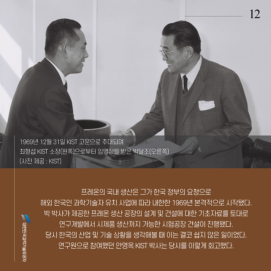 #12. 프레온의 국내 생산은 그가 한국 정부의 요청으로 해외 한국인 과학기술자 유치 사업에 따라 내한한 1969년 본격적으로 시작됐다. 박 박사가 제공한 프레온 생산 공장의 설계 및 건설에 대한 기초자료를 토대로 연구개발에서 시제품 생산까지 가능한 시험공장 건설이 진행됐다. 당시 한국의 산업 및 기술 상황을 생각해볼 때 이는 결코 쉽지 않은 일이었다. 연구원으로 참여했던 안영옥 KIST 박사는 당시를 이렇게 회고했다. 