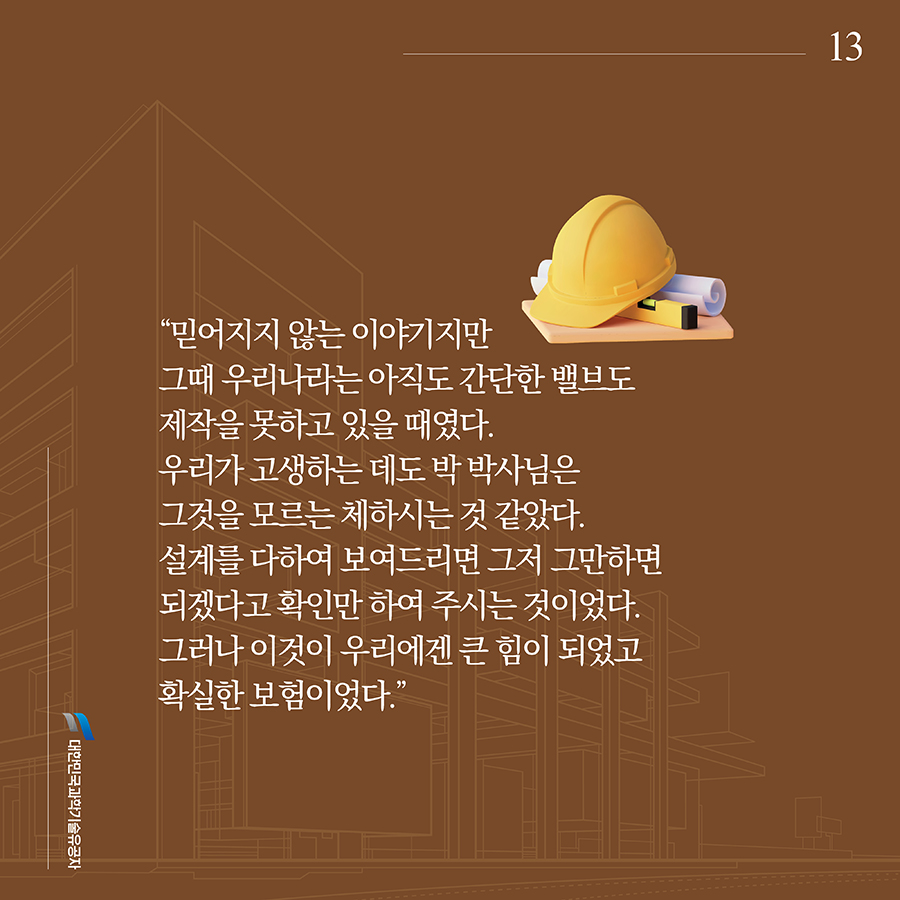 #13. “믿어지지 않는 이야기지만 그때 우리나라는 아직도 간단한 밸브도 제작을 못하고 있을 때였다. 우리가 고생하는 데도 박 박사님은 그것을 모르는 체하시는 것 같았다. 설계를 다하여 보여드리면 그저 그만하면 되겠다고 확인만 하여 주시는 것이었다. 그러나 이것이 우리에겐 큰 힘이 되었고 확실한 보험이었다.”
