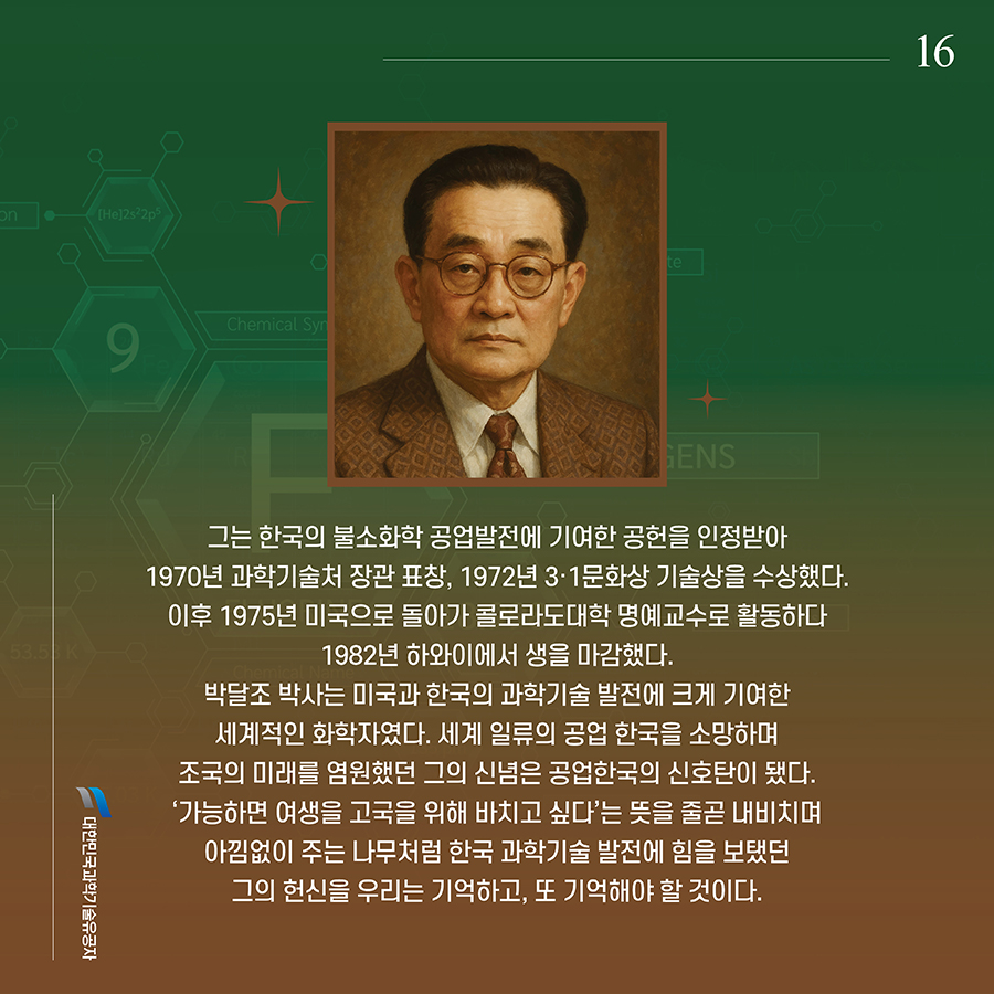 #16. 그는 한국의 불소화학 공업발전에 기여한 공헌을 인정받아 1970년 과학기술처 장관 표창, 1972년 3·1문화상 기술상을 수상했다. 이후 1975년 미국으로 돌아가 콜로라도대학 명예교수로 활동하다 1982년 하와이에서 생을 마감했다. 박달조 박사는 미국과 한국의 과학기술 발전에 크게 기여한 세계적인 화학자였다. 세계 일류의 공업 한국을 소망하며 조국의 미래를 염원했던 그의 신념은 공업한국의 신호탄이 됐다. ‘가능하면 여생을 고국을 위해 바치고 싶다’는 뜻을 줄곧 내비치며 아낌없이 주는 나무처럼 한국 과학기술 발전에 힘을 보탰던 그의 헌신을 우리는 기억하고, 또 기억해야 할 것이다.