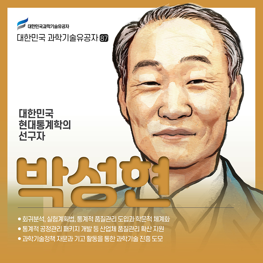 #1.(표지) 대한민국 산업통계학의 선구자 박성현 ● 회귀분석, 실험계획법, 통계적 품질관리 도입과 학문적 체계화 ● 통계적 공정관리 패키지 개발 등 산업체 품질관리 확산 지원 ● 과학기술정책 자문과 기고 활동을 통한 과학기술 진흥 도모