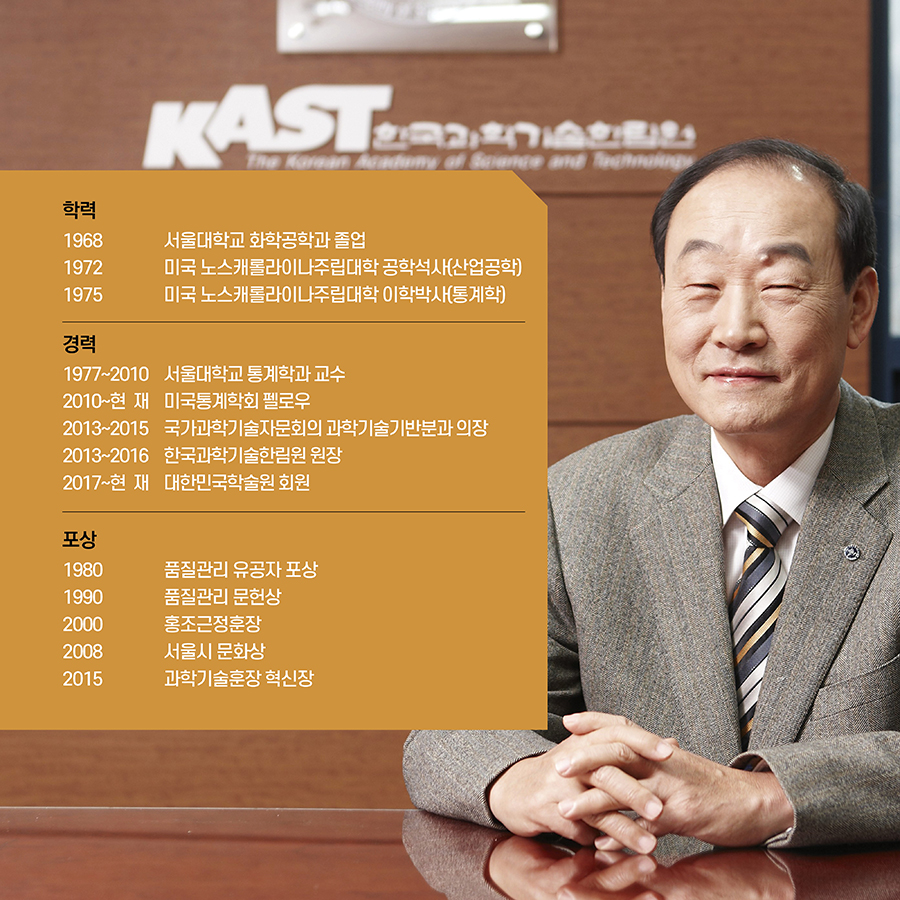 #2. 학력 1968 서울대학교 화학공학과 졸업 1972 미국 노스캐롤라이나주립대학 공학석사(산업공학) 1975 미국 노스캐롤라이나주립대학 이학박사(통계학) 경력 1977∼2010 서울대학교 통계학과 교수 2010∼현재 미국통계학회 펠로우 2013∼2015 국가과학기술자문회의 과학기술기반분과 의장 2013∼2016 한국과학기술한림원 원장 2017~현재 대한민국학술원 회원 포상 1980 품질관리 유공자 포상 1990 품질관리 문헌상 2000 홍조근정훈장 2008 서울시 문화상 2015 과학기술훈장 혁신장