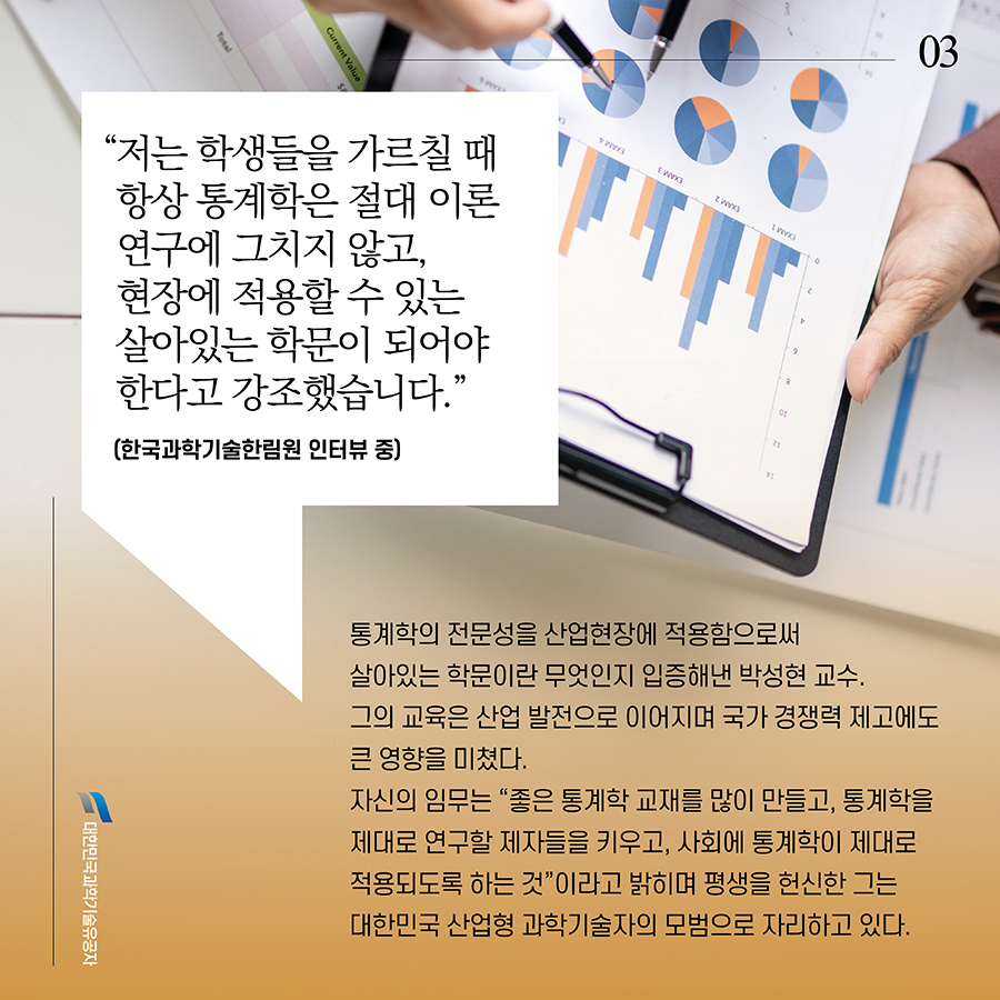 #3. “저는 학생들을 가르칠 때 항상 통계학은 절대 이론 연구에 그치지 않고, 현장에 적용할 수 있는 살아있는 학문이 되어야 한다고 강조했습니다.”(한국과학기술한림원 인터뷰 중) 통계학의 전문성을 산업현장에 적용함으로써 살아있는 학문이란 무엇인지 입증해낸 박성현 교수. 그의 교육은 산업 발전으로 이어지며 국가 경쟁력 제고에도 큰 영향을 미쳤다. 자신의 임무는 “좋은 통계학 교재를 많이 만들고, 통계학을 제대로 연구할 제자들을 키우고, 사회에 통계학이 제대로 적용되도록 하는 것”이라고 밝히며 평생을 헌신한 그는 대한민국 산업형 과학기술자의 모범으로 자리하고 있다.