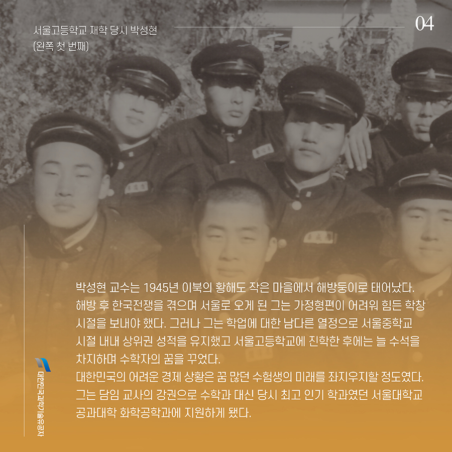 #4. 박성현 교수는 1945년 이북의 황해도 작은 마을에서 해방둥이로 태어났다. 해방 후 한국전쟁을 겪으며 서울로 오게 된 그는 가정형편이 어려워 힘든 학창시절을 보내야 했다. 그러나 그는 학업에 대한 남다른 열정으로 서울중학교 시절 내내 상위권 성적을 유지했고 서울고등학교에 진학한 후에는 늘 수석을 차지하며 수학자의 꿈을 꾸었다. 대한민국의 어려운 경제 상황은 꿈 많던 수험생의 미래를 좌지우지할 정도였다. 그는 담임 교사의 강권으로 수학과 대신 당시 최고 인기 학과였던 서울대학교 공과대학 화학공학과에 지원하게 됐다.
