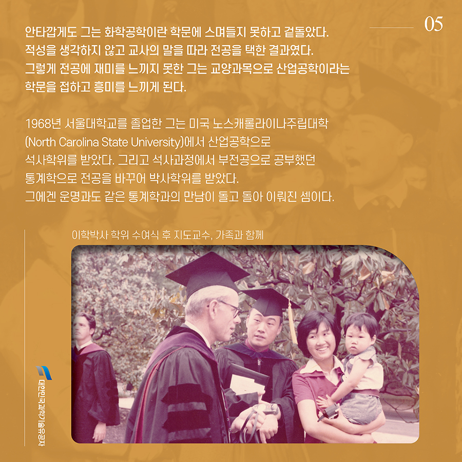 #5. 안타깝게도 그는 화학공학이란 학문에 스며들지 못하고 겉돌았다. 적성을 생각하지 않고 교사의 말을 따라 전공을 택한 결과였다. 그렇게 전공에 재미를 느끼지 못한 그는 교양과목으로 산업공학이라는 학문을 접하고 흥미를 느끼게 된다. 1968년 서울대학교를 졸업한 그는 미국 노스캐롤라이나주립대학(North Carolina State University)에서 산업공학으로 석사학위를 받았다. 그리고 석사과정에서 부전공으로 공부했던 통계학으로 전공을 바꾸어 박사학위를 받았다. 그에겐 운명과도 같은 통계학과의 만남이 돌고 돌아 이뤄진 셈이다.
