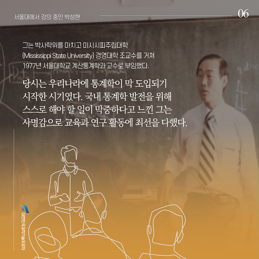 #6. 그는 박사학위를 마치고 미시시피주립대학(Mississippi State University) 경영대학 조교수를 거쳐 1977년 서울대학교 계산통계학과 교수로 부임했다. 당시는 우리나라에 통계학이 막 도입되기 시작한 시기였다. 국내 통계학 발전을 위해 스스로 해야 할 일이 막중하다고 느낀 그는 사명감으로 교육과 연구 활동에 최선을 다했다.
