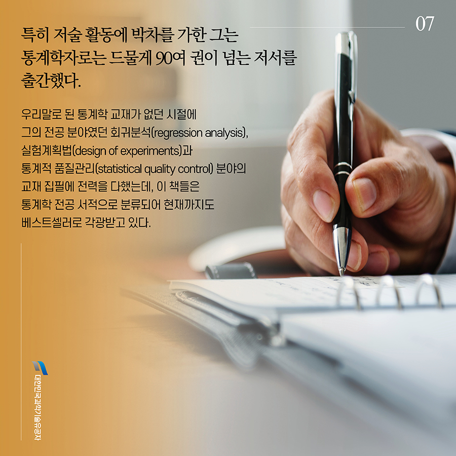#7. 특히 저술 활동에 박차를 가한 그는 통계학자로는 드물게 90여 권이 넘는 저서를 출간했다. 우리말로 된 통계학 교재가 없던 시절에 그의 전공 분야였던 회귀분석(regression analysis), 실험계획법(design of experiments)과 통계적 품질관리(statistical quality control) 분야의 교재 집필에 전력을 다했는데, 이 책들은 통계학 전공 서적으로 분류되어 현재까지도 베스트셀러로 각광받고 있다.