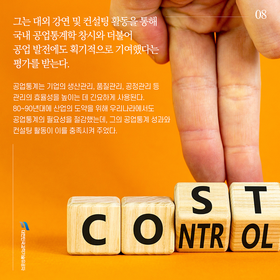 #8. 그는 대외 강연 및 컨설팅 활동을 통해 국내 공업통계학 창시와 더불어 공업 발전에도 획기적으로 기여했다는 평가를 받는다. 공업통계는 기업의 생산관리, 품질관리, 공정관리 등 관리의 효율성을 높이는 데 긴요하게 사용된다. 80~90년대에 산업의 도약을 위해 우리나라에서도 공업통계의 필요성을 절감했는데, 그의 공업통계 성과와 컨설팅 활동이 이를 충족시켜 주었다.