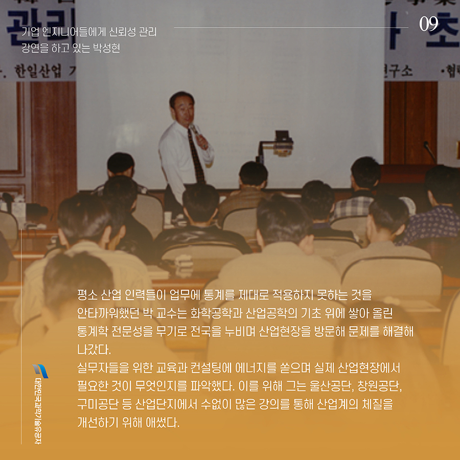 #9. 평소 산업 인력들이 업무에 통계를 제대로 적용하지 못하는 것을 안타까워했던 박 교수는 화학공학과 산업공학의 기초 위에 쌓아 올린 통계학 전문성을 무기로 전국을 누비며 산업현장을 방문해 문제를 해결해 나갔다. 실무자들을 위한 교육과 컨설팅에 에너지를 쏟으며 실제 산업현장에서 필요한 것이 무엇인지를 파악했다. 이를 위해 그는 울산공단, 창원공단, 구미공단 등 산업단지에서 수없이 많은 강의를 통해 산업계의 체질을 개선하기 위해 애썼다.