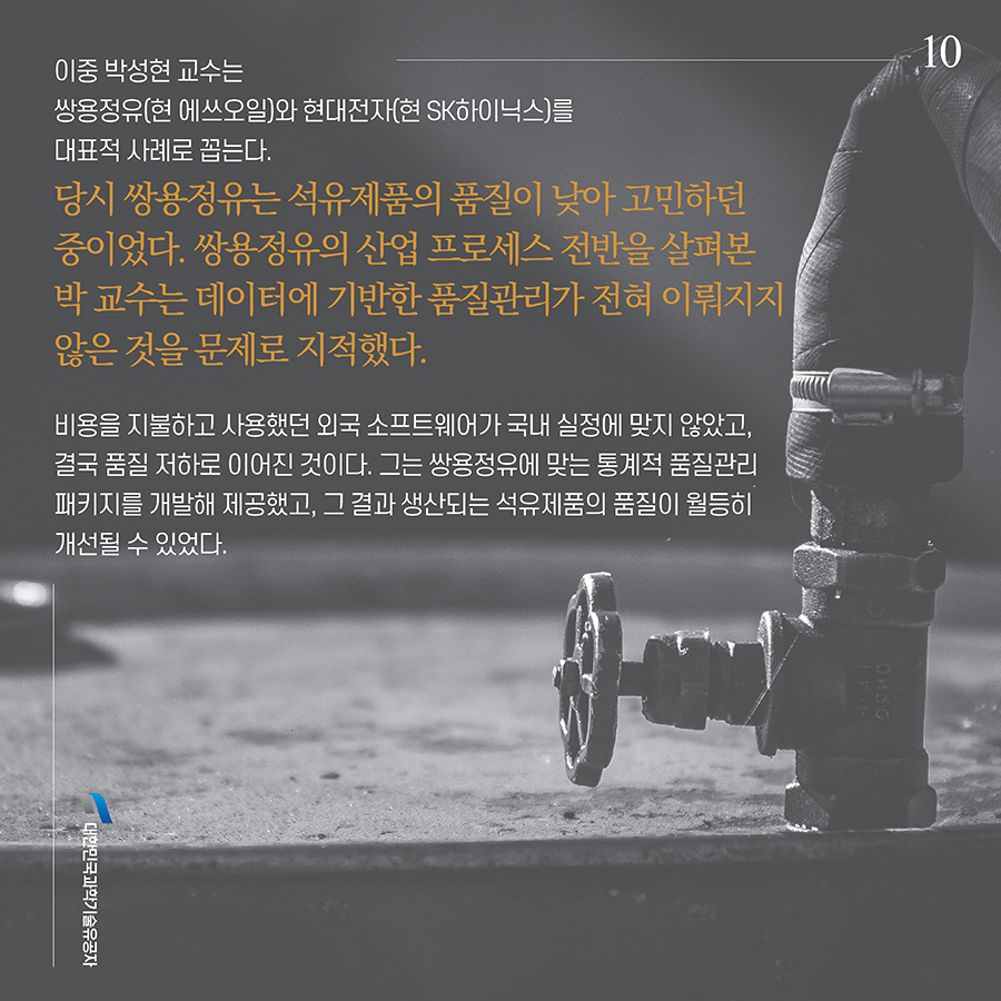 #10. 이중 박성현 교수는 쌍용정유(현 에쓰오일)와 현대전자(현 SK하이닉스)를 대표적 사례로 꼽는다.당시 쌍용정유는 석유제품의 품질이 낮아 고민하던 중이었다. 쌍용정유의 산업 프로세스 전반을 살펴본 박 교수는 데이터에 기반한 품질관리가 전혀 이뤄지지 않은 것을 문제로 지적했다. 비용을 지불하고 사용했던 외국 소프트웨어가 국내 실정에 맞지 않았고, 결국 품질 저하로 이어진 것이다. 그는 쌍용정유에 맞는 통계적 품질관리 패키지를 개발해 제공했고, 그 결과 생산되는 석유제품의 품질이 월등히 개선될 수 있었다.