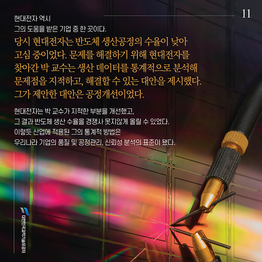 #11. 현대전자 역시 그의 도움을 받은 기업 중 한 곳이다. 당시 현대전자는 반도체 생산공정의 수율이 낮아 고심 중이었다. 문제를 해결하기 위해 현대전자를 찾아간 박 교수는 생산 데이터를 통계적으로 분석해 문제점을 지적하고, 해결할 수 있는 대안을 제시했다. 그가 제안한 대안은 공정개선이었다. 현대전자는 박 교수가 지적한 부분을 개선했고, 그 결과 반도체 생산 수율을 경쟁사 못지않게 올릴 수 있었다. 이렇듯 산업에 적용된 그의 통계적 방법은 우리나라 기업의 품질 및 공정관리, 신뢰성 분석의 표준이 됐다.