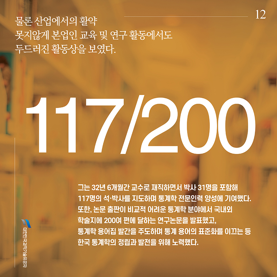 #12. 물론 산업에서의 활약 못지않게 본업인 교육 및 연구 활동에서도 두드러진 활동상을 보였다. 그는 32년 6개월간 교수로 재직하면서 박사 31명을 포함해 117명의 석·박사를 지도하며 통계학 전문인력 양성에 기여했다. 또한, 논문 출판이 비교적 어려운 통계학 분야에서 국내외 학술지에 200여 편에 달하는 연구논문을 발표했고, 통계학 용어집 발간을 주도하며 통계 용어의 표준화를 이끄는 등 한국 통계학의 정립과 발전을 위해 노력했다.