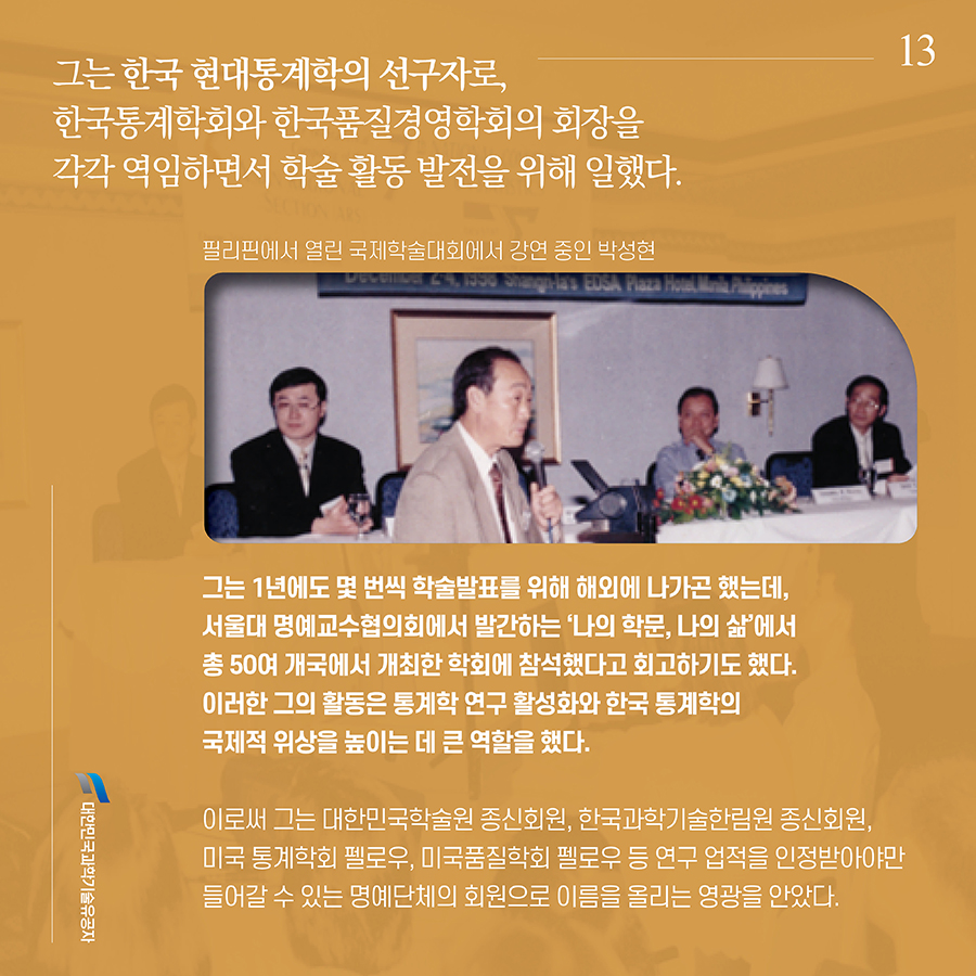 #13. 그는 한국 현대통계학의 선구자로, 한국통계학회와 한국품질경영학회의 회장을 각각 역임하면서 학술 활동 발전을 위해 일했다. 그는 1년에도 몇 번씩 학술발표를 위해 해외에 나가곤 했는데, 서울대 명예교수협의회에서 발간하는 ‘나의 학문, 나의 삶’에서 총 50여 개국에서 개최한 학회에 참석했다고 회고하기도 했다. 이러한 그의 활동은 통계학 연구 활성화와 한국 통계학의 국제적 위상을 높이는 데 큰 역할을 했다. 이로써 그는 대한민국학술원 종신회원, 한국과학기술한림원 종신회원, 미국 통계학회 펠로우, 미국품질학회 펠로우 등 연구 업적을 인정받아야만 들어갈 수 있는 명예단체의 회원으로 이름을 올리는 영광을 안았다.