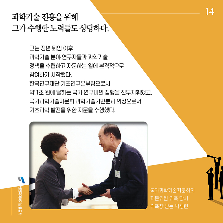 #14. 과학기술 진흥을 위해 그가 수행한 노력들도 상당하다. 그는 정년 퇴임 이후 과학기술 분야 연구자들과 과학기술 정책을 수립하고 자문하는 일에 본격적으로 참여하기 시작했다. 한국연구재단 기초연구본부장으로서 약 1조 원에 달하는 국가 연구비의 집행을 진두지휘했고, 국가과학기술자문회 과학기술기반분과 의장으로서 기초과학 발전을 위한 자문을 수행했다.