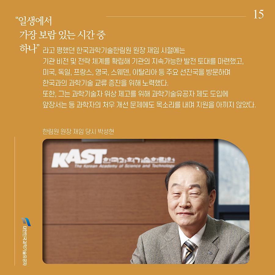 #15. “일생에서 가장 보람 있는 시간 중 하나”라고 평했던 한국과학기술한림원 원장 재임 시절에는 기관 비전 및 전략 체계를 확립해 기관의 지속가능한 발전 토대를 마련했고, 미국, 독일, 프랑스, 영국, 스웨덴, 이탈리아 등 주요 선진국을 방문하며 한국과의 과학기술 교류 증진을 위해 노력했다. 또한, 그는 과학기술자 위상 제고를 위해 과학기술유공자 제도 도입에 앞장서는 등 과학자의 처우 개선 문제에도 목소리를 내며 지원을 아끼지 않았다.