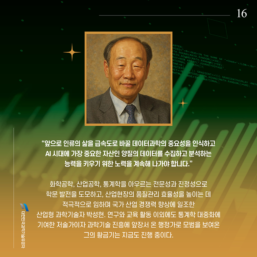#16. “앞으로 인류의 삶을 급속도로 바꿀 데이터과학의 중요성을 인식하고 AI 시대에 가장 중요한 자산인 양질의 데이터를 수집하고 분석하는 능력을 키우기 위한 노력을 계속해 나가야 합니다.” 화학공학, 산업공학, 통계학을 아우르는 전문성과 진정성으로 학문 발전을 도모하고, 산업현장의 품질관리 효율성을 높이는 데 적극적으로 임하며 국가 산업 경쟁력 향상에 일조한 산업형 과학기술자 박성현. 연구와 교육 활동 이외에도 통계학 대중화에 기여한 저술가이자 과학기술 진흥에 앞장서 온 행정가로 모범을 보여온 그의 황금기는 지금도 진행 중이다.